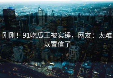 刚刚！91吃瓜王被实锤，网友：太难以置信了