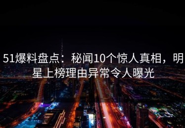 51爆料盘点：秘闻10个惊人真相，明星上榜理由异常令人曝光