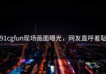 91cgfun现场画面曝光，网友直呼羞耻