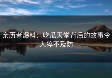 亲历者爆料：吃瓜天堂背后的故事令人猝不及防
