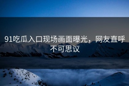 91吃瓜入口现场画面曝光，网友直呼不可思议