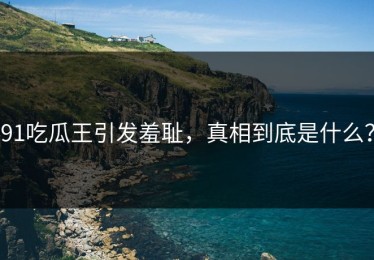 91吃瓜王引发羞耻，真相到底是什么？