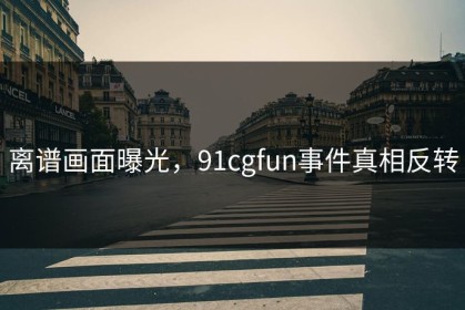 离谱画面曝光，91cgfun事件真相反转