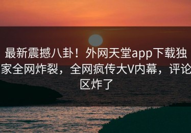 最新震撼八卦！外网天堂app下载独家全网炸裂，全网疯传大V内幕，评论区炸了