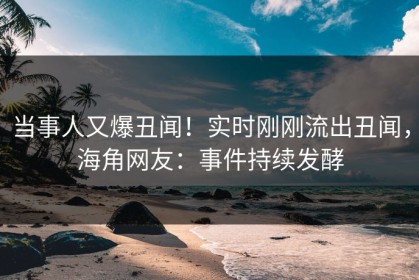 当事人又爆丑闻！实时刚刚流出丑闻，海角网友：事件持续发酵