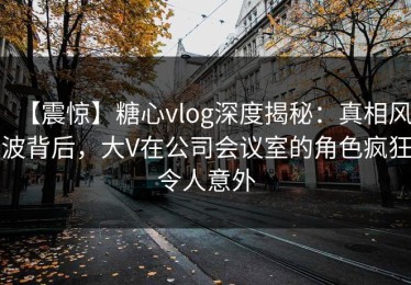 【震惊】糖心vlog深度揭秘：真相风波背后，大V在公司会议室的角色疯狂令人意外