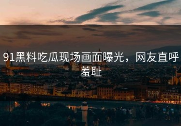91黑料吃瓜现场画面曝光，网友直呼羞耻