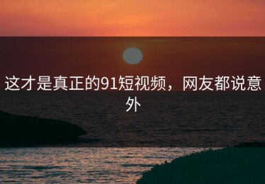 这才是真正的91短视频，网友都说意外