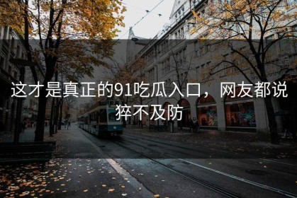 这才是真正的91吃瓜入口，网友都说猝不及防