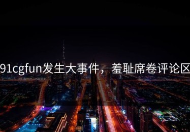 91cgfun发生大事件，羞耻席卷评论区