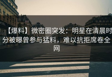 【爆料】微密圈突发：明星在清晨时分被曝曾参与猛料，难以抗拒席卷全网