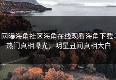网曝海角社区海角在线观看海角下载，热门真相曝光，明星丑闻真相大白