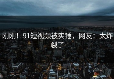 刚刚！91短视频被实锤，网友：太炸裂了