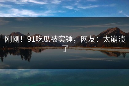 刚刚！91吃瓜被实锤，网友：太崩溃了