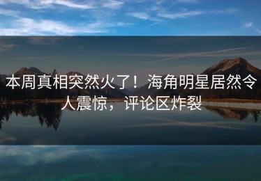 本周真相突然火了！海角明星居然令人震惊，评论区炸裂