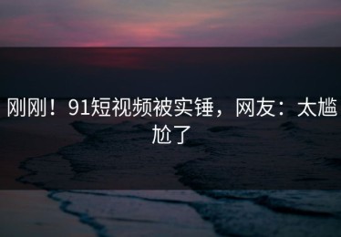 刚刚！91短视频被实锤，网友：太尴尬了