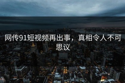 网传91短视频再出事，真相令人不可思议