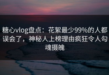 糖心vlog盘点：花絮最少99%的人都误会了，神秘人上榜理由疯狂令人勾魂摄魄