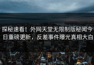 探秘速看！外网天堂无限制版秘闻今日重磅更新，反差事件曝光真相大白