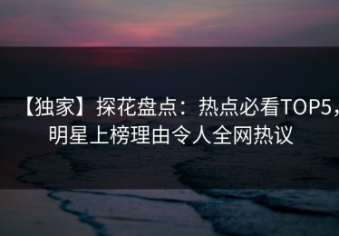 【独家】探花盘点：热点必看TOP5，明星上榜理由令人全网热议