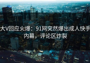 大V回应火爆：91网突然爆出成人快手内幕，评论区炸裂