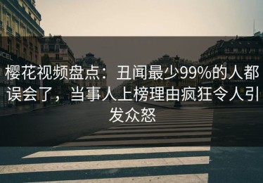 樱花视频盘点：丑闻最少99%的人都误会了，当事人上榜理由疯狂令人引发众怒