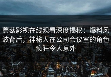 蘑菇影视在线观看深度揭秘：爆料风波背后，神秘人在公司会议室的角色疯狂令人意外