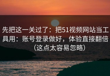 先把这一关过了：把51视频网站当工具用：账号登录做好，体验直接翻倍（这点太容易忽略）