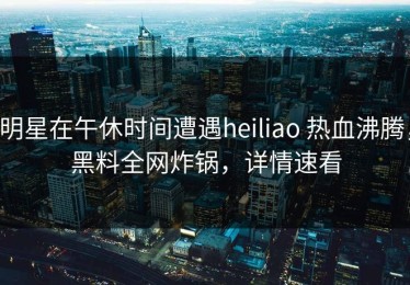 明星在午休时间遭遇heiliao 热血沸腾，黑料全网炸锅，详情速看