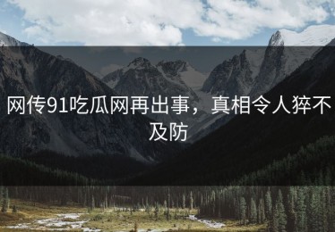 网传91吃瓜网再出事，真相令人猝不及防