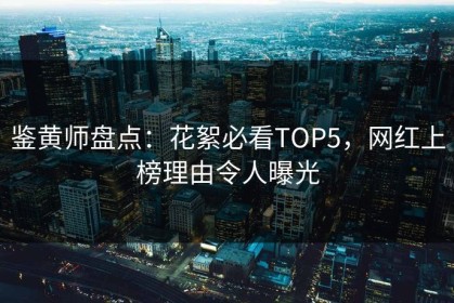鉴黄师盘点：花絮必看TOP5，网红上榜理由令人曝光