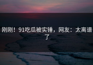 刚刚！91吃瓜被实锤，网友：太离谱了