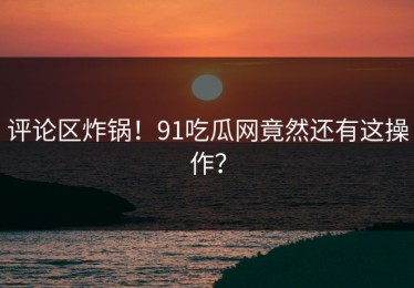 评论区炸锅！91吃瓜网竟然还有这操作？