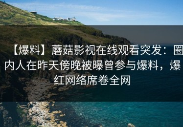 【爆料】蘑菇影视在线观看突发：圈内人在昨天傍晚被曝曾参与爆料，爆红网络席卷全网