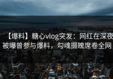 【爆料】糖心vlog突发：网红在深夜被曝曾参与爆料，勾魂摄魄席卷全网