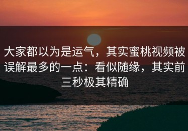 大家都以为是运气，其实蜜桃视频被误解最多的一点：看似随缘，其实前三秒极其精确