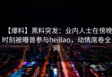 【爆料】黑料突发：业内人士在傍晚时刻被曝曾参与heiliao，动情席卷全网