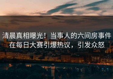 清晨真相曝光！当事人的六间房事件在每日大赛引爆热议，引发众怒