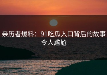 亲历者爆料：91吃瓜入口背后的故事令人尴尬