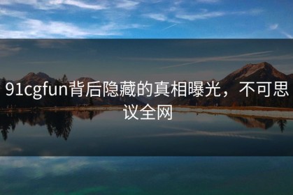 91cgfun背后隐藏的真相曝光，不可思议全网