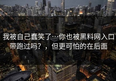 我被自己蠢笑了…你也被黑料网入口带跑过吗？，但更可怕的在后面