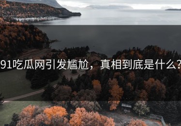 91吃瓜网引发尴尬，真相到底是什么？