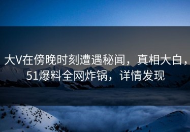 大V在傍晚时刻遭遇秘闻，真相大白，51爆料全网炸锅，详情发现