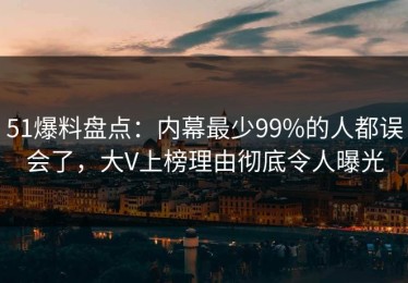 51爆料盘点：内幕最少99%的人都误会了，大V上榜理由彻底令人曝光