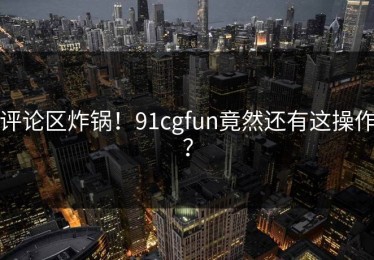 评论区炸锅！91cgfun竟然还有这操作？