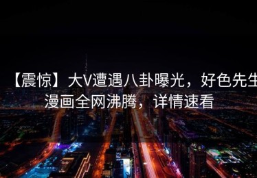 【震惊】大V遭遇八卦曝光，好色先生漫画全网沸腾，详情速看