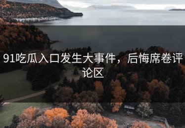 91吃瓜入口发生大事件，后悔席卷评论区