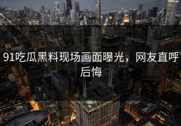 91吃瓜黑料现场画面曝光，网友直呼后悔
