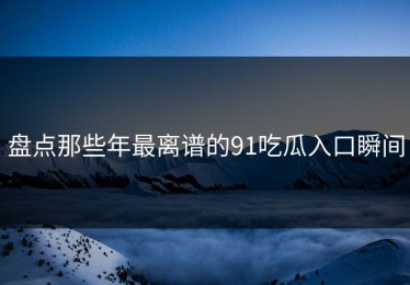 盘点那些年最离谱的91吃瓜入口瞬间