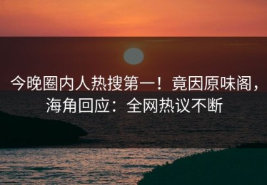 今晚圈内人热搜第一！竟因原味阁，海角回应：全网热议不断